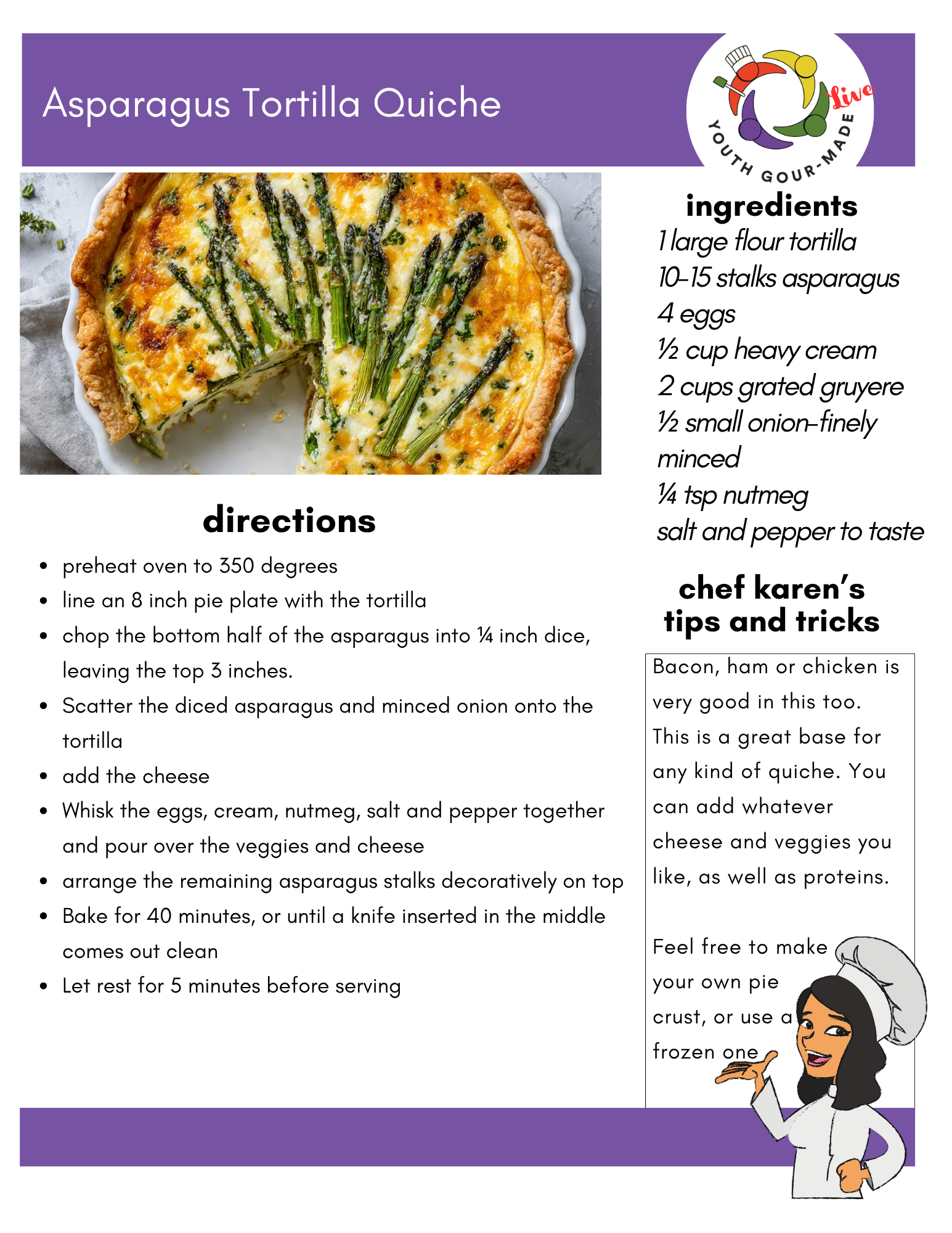 Asparagus Tortilla Quiche

Ingredients: 

1 large flour tortilla
10-15 stalks asparagus
4 eggs
½ cup heavy cream
2 cups grated gruyere
½ small onion-finely minced
¼ tsp nutmeg
salt and pepper to taste

Directions:
preheat oven to 350 degrees
line an 8 inch pie plate with the tortilla
chop the bottom half of the asparagus into ¼ inch dice, leaving the top 3 inches. 
Scatter the diced asparagus and minced onion onto the tortilla
add the cheese
Whisk the eggs, cream, nutmeg, salt and pepper together and pour over the veggies and cheese
arrange the remaining asparagus stalks decoratively on top
Bake for 40 minutes, or until a knife inserted in the middle comes out clean
Let rest for 5 minutes before serving

