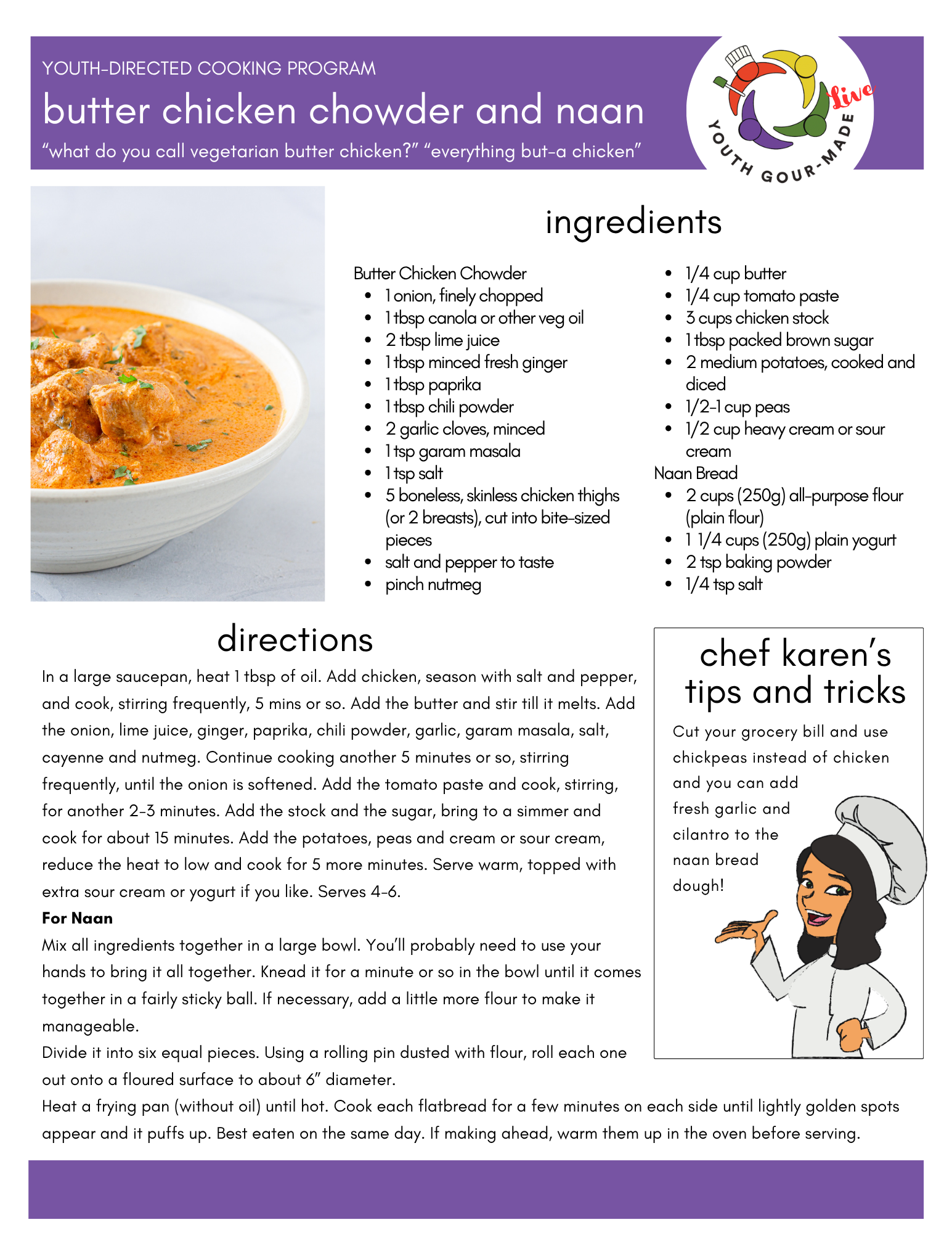 butter chicken chowder and naan
Ingredients:
Butter Chicken Chowder 
1 onion, finely chopped
1 tbsp canola or other veg oil
2 tbsp lime juice
1 tbsp minced fresh ginger
1 tbsp paprika
1 tbsp chili powder
2 garlic cloves, minced
1 tsp garam masala
1 tsp salt
5 boneless, skinless chicken thighs (or 2 breasts), cut into bite-sized pieces
salt and pepper to taste
pinch nutmeg
1/4 cup butter
1/4 cup tomato paste
3 cups chicken stock
1 tbsp packed brown sugar
2 medium potatoes, cooked and diced
1/2-1 cup peas
1/2 cup heavy cream or sour cream
Naan Bread
2 cups (250g) all-purpose flour (plain flour)
1  1/4 cups (250g) plain yogurt 
2 tsp baking powder
1/4 tsp salt

Directions:
In a large saucepan, heat 1 tbsp of oil. Add chicken, season with salt and pepper, 
and cook, stirring frequently, 5 mins or so. Add the butter and stir till it melts. Add 
the onion, lime juice, ginger, paprika, chili powder, garlic, garam masala, salt, 
cayenne and nutmeg. Continue cooking another 5 minutes or so, stirring 
frequently, until the onion is softened. Add the tomato paste and cook, stirring, 
for another 2-3 minutes. Add the stock and the sugar, bring to a simmer and 
cook for about 15 minutes. Add the potatoes, peas and cream or sour cream, 
reduce the heat to low and cook for 5 more minutes. Serve warm, topped with 
extra sour cream or yogurt if you like. Serves 4-6.
For Naan
Mix all ingredients together in a large bowl. You’ll probably need to use your 
hands to bring it all together. Knead it for a minute or so in the bowl until it comes 
together in a fairly sticky ball. If necessary, add a little more flour to make it 
manageable.
Divide it into six equal pieces. Using a rolling pin dusted with flour, roll each one 
out onto a floured surface to about 6” diameter.
Heat a frying pan (without oil) until hot. Cook each flatbread for a few minutes on each side until lightly golden spots appear and it puffs up. Best eaten on the same day. If making ahead, warm them up in the oven before serving.
