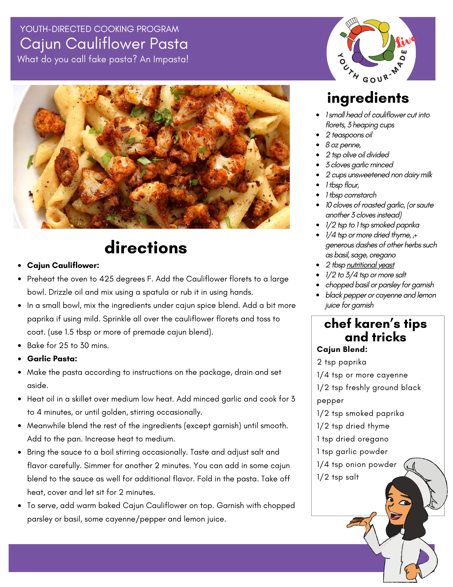 cajun-cauliflower-pasta

Ingredients: 

1 small head of cauliflower cut into florets, 3 heaping cups
2 teaspoons oil
8 oz penne,
2 tsp olive oil divided
3 cloves garlic minced
2 cups unsweetened non dairy milk 
1 tbsp flour, 
1 tbsp cornstarch
10 cloves of roasted garlic, (or saute another 3 cloves instead)
1/2 tsp to 1 tsp smoked paprika
1/4 tsp or more dried thyme, ,+ generous dashes of other herbs such as basil, sage, oregano
2 tbsp nutritional yeast
1/2 to 3/4 tsp or more salt
chopped basil or parsley for garnish
black pepper or cayenne and lemon juice for garnish

Directions:
Cajun Cauliflower:
Preheat the oven to 425 degrees F. Add the Cauliflower florets to a large bowl. Drizzle oil and mix using a spatula or rub it in using hands.
In a small bowl, mix the ingredients under cajun spice blend. Add a bit more paprika if using mild. Sprinkle all over the cauliflower florets and toss to coat. (use 1.5 tbsp or more of premade cajun blend).
Bake for 25 to 30 mins.
Garlic Pasta:
Make the pasta according to instructions on the package, drain and set aside.
Heat oil in a skillet over medium low heat. Add minced garlic and cook for 3 to 4 minutes, or until golden, stirring occasionally.
Meanwhile blend the rest of the ingredients (except garnish) until smooth. Add to the pan. Increase heat to medium.
Bring the sauce to a boil stirring occasionally. Taste and adjust salt and flavor carefully. Simmer for another 2 minutes. You can add in some cajun blend to the sauce as well for additional flavor. Fold in the pasta. Take off heat, cover and let sit for 2 minutes.
To serve, add warm baked Cajun Cauliflower on top. Garnish with chopped parsley or basil, some cayenne/pepper and lemon juice.