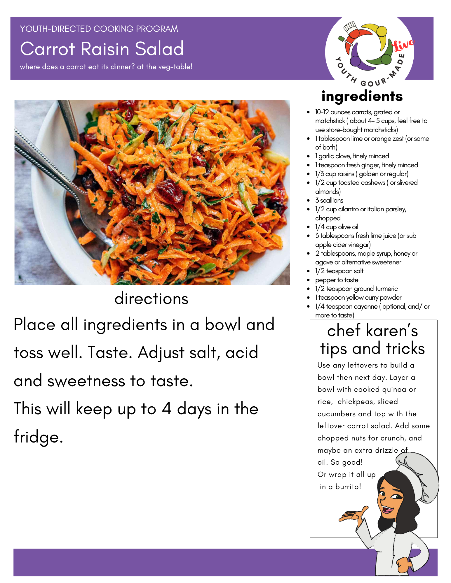 Carrot Raisin Salad
Ingredients: 10–12 ounces carrots, grated or matchstick ( about 4- 5 cups, feel free to use store-bought matchsticks) 1 tablespoon lime or orange zest (or some of both) 1 garlic clove, finely minced 1 teaspoon fresh ginger, finely minced 1/3 cup raisins ( golden or regular) 1/2 cup toasted cashews ( or slivered almonds) 3 scallions 1/2 cup cilantro or italian parsley, chopped 1/4 cup olive oil 3 tablespoons fresh lime juice (or sub apple cider vinegar) 2 tablespoons, maple syrup, honey or agave or alternative sweetener 1/2 teaspoon salt pepper to taste 1/2 teaspoon ground turmeric 1 teaspoon yellow curry powder 1/4 teaspoon cayenne ( optional, and/ or more to taste) Directions: Place all ingredients in a bowl and toss well. Taste. Adjust salt, acid and sweetness to taste. This will keep up to 4 days in the fridge.