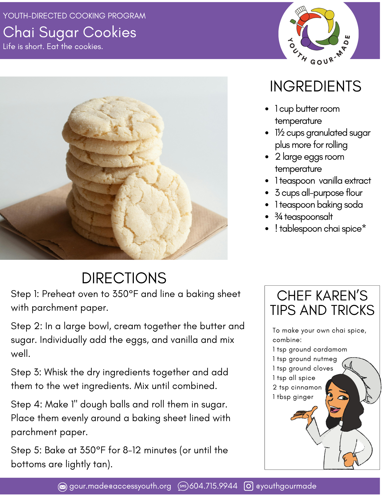 Chai Sugar Cookies

ingredients
1 cup butter room temperature
1½ cups granulated sugar plus more for rolling
2 large eggs room temperature
1 teaspoon  vanilla extract
3 cups all-purpose flour 
1 teaspoon baking soda
¾ teaspoon salt
1 tablespoon chai spice*

Directions:
Step 1: Preheat oven to 350°F and line a baking sheet with parchment paper.

Step 2: In a large bowl, cream together the butter and sugar. Individually add the eggs, and vanilla and mix well.

Step 3: Whisk the dry ingredients together and add them to the wet ingredients. Mix until combined.

Step 4: Make 1" dough balls and roll them in sugar. Place them evenly around a baking sheet lined with parchment paper.

Step 5: Bake at 350°F for 8-12 minutes (or until the bottoms are lightly tan).