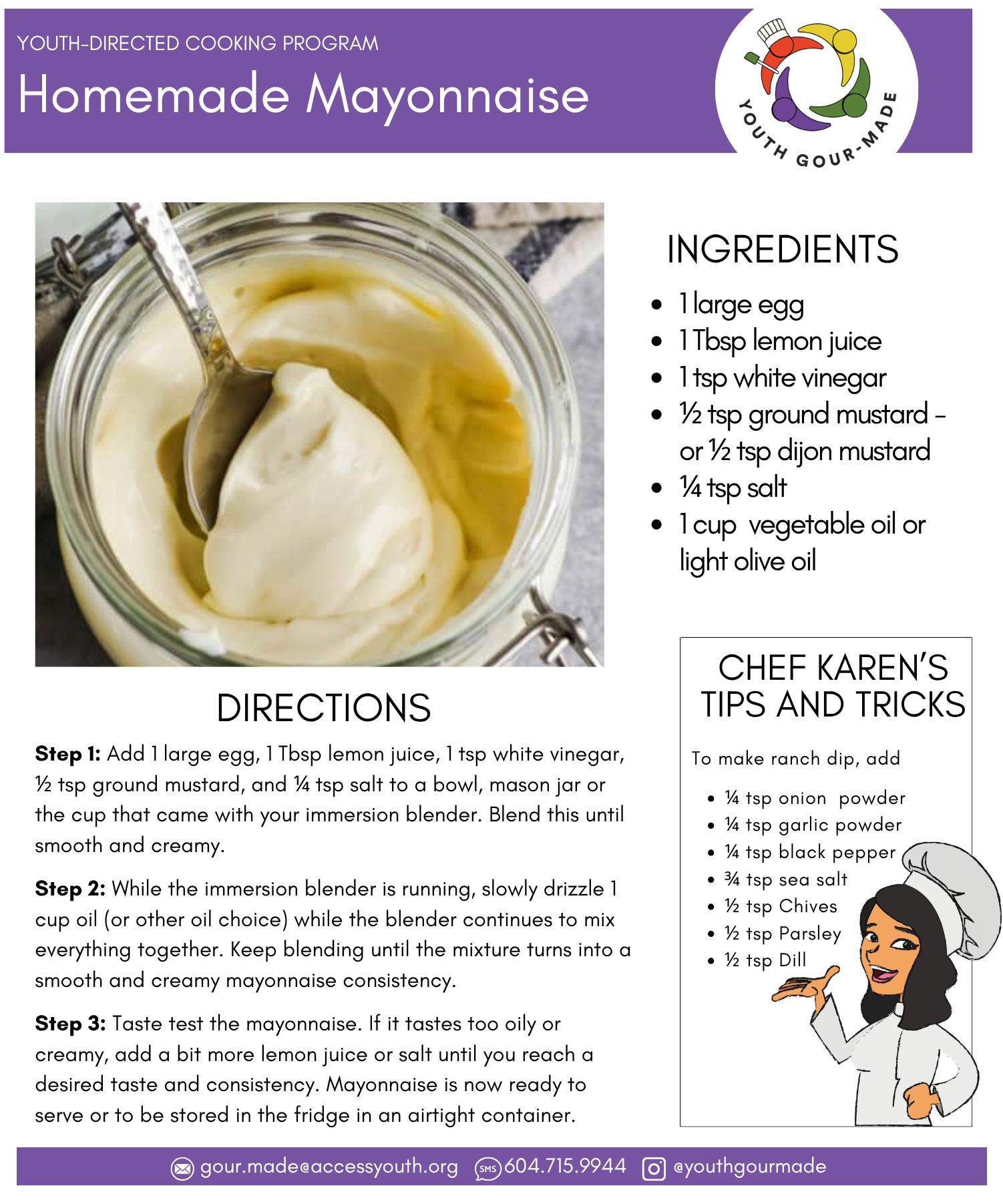Homemade Mayonnaise 1 large egg 1 Tbsp lemon juice 1 tsp white vinegar ½ tsp ground mustard - or ½ tsp dijon mustard ¼ tsp salt 1 cup vegetable oil or light olive oil Step 1: Add 1 large egg, 1 Tbsp lemon juice, 1 tsp white vinegar, ½ tsp ground mustard, and ¼ tsp salt to a bowl, mason jar or the cup that came with your immersion blender. Blend this until smooth and creamy. Step 2: While the immersion blender is running, slowly drizzle 1 cup oil (or other oil choice) while the blender continues to mix everything together. Keep blending until the mixture turns into a smooth and creamy mayonnaise consistency. Step 3: Taste test the mayonnaise. If it tastes too oily or creamy, add a bit more lemon juice or salt until you reach a desired taste and consistency. Mayonnaise is now ready to serve or to be stored in the fridge in an airtight container.