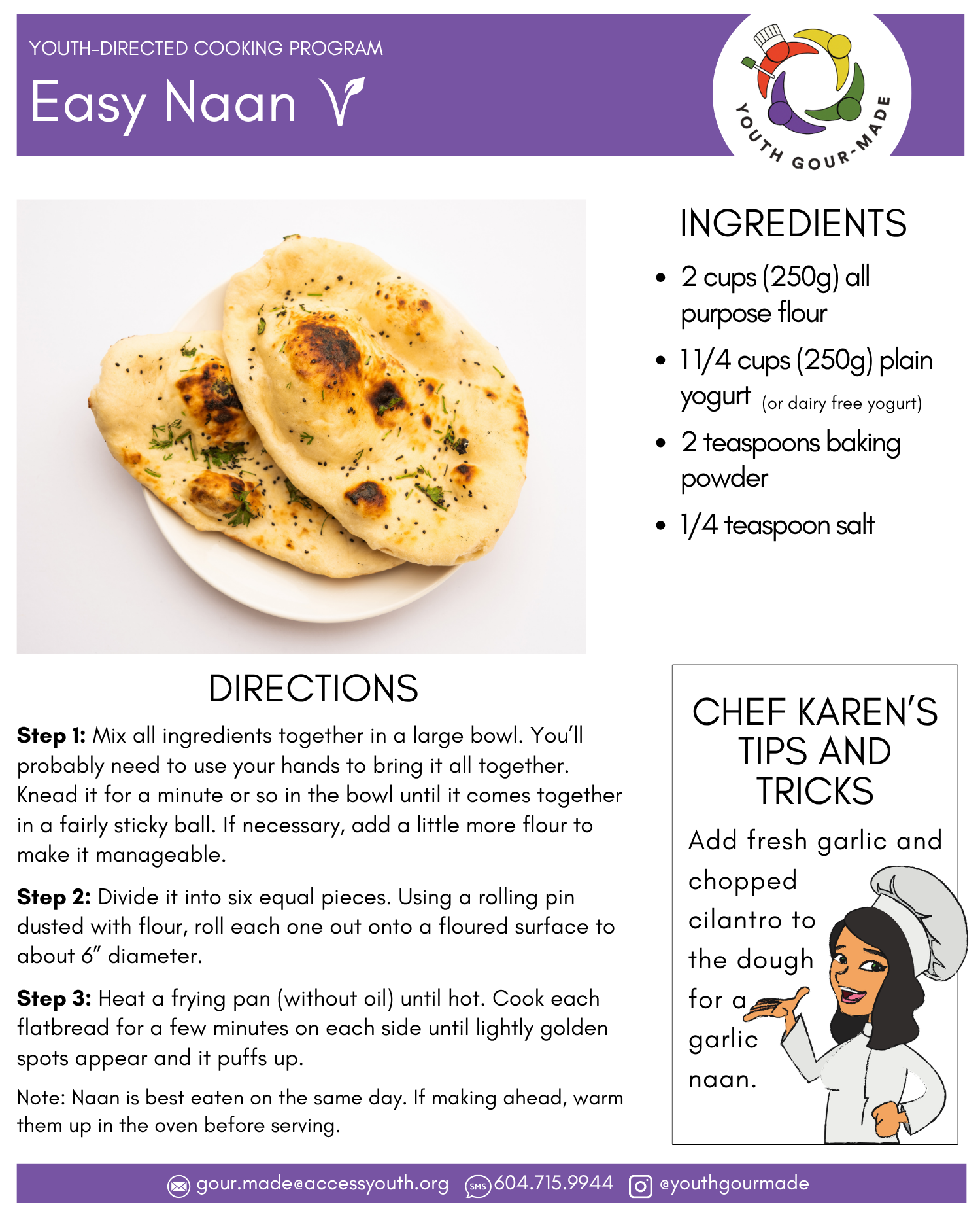 Easy Naan

2 cups (250g) all purpose flour

1 1/4 cups (250g) plain yogurt 

2 teaspoons baking powder

1/4 teaspoon salt

Step 1: Mix all ingredients together in a large bowl. You’ll probably need to use your hands to bring it all together. Knead it for a minute or so in the bowl until it comes together in a fairly sticky ball. If necessary, add a little more flour to make it manageable.

Step 2: Divide it into six equal pieces. Using a rolling pin dusted with flour, roll each one out onto a floured surface to about 6” diameter.

Step 3: Heat a frying pan (without oil) until hot. Cook each flatbread for a few minutes on each side until lightly golden spots appear and it puffs up.

Note: Naan is best eaten on the same day. If making ahead, warm them up in the oven before serving.