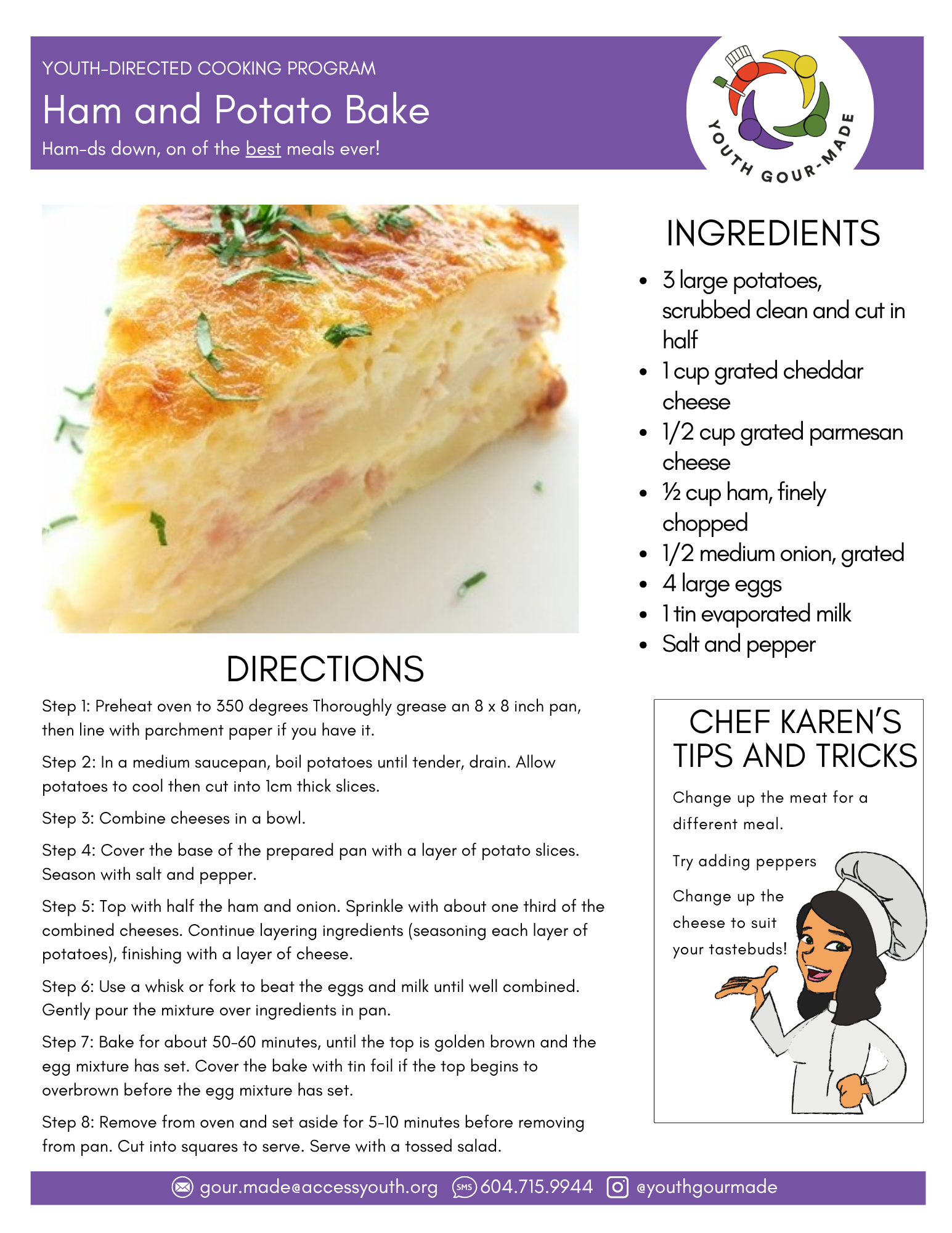 Ham and Potato Bake

3 large potatoes, scrubbed clean and cut in half
1 cup grated cheddar cheese
1/2 cup grated parmesan cheese
½ cup ham, finely chopped
1/2 medium onion, grated
4 large eggs 
1 tin evaporated milk
Salt and pepper

Step 1: Preheat oven to 350 degrees Thoroughly grease an 8 x 8 inch pan, then line with parchment paper if you have it.

Step 2: In a medium saucepan, boil potatoes until tender, drain. Allow potatoes to cool then cut into 1cm thick slices.

Step 3: Combine cheeses in a bowl.

Step 4: Cover the base of the prepared pan with a layer of potato slices. Season with salt and pepper.

Step 5: Top with half the ham and onion. Sprinkle with about one third of the combined cheeses. Continue layering ingredients (seasoning each layer of potatoes), finishing with a layer of cheese.

Step 6: Use a whisk or fork to beat the eggs and milk until well combined. Gently pour the mixture over ingredients in pan.

Step 7: Bake for about 50-60 minutes, until the top is golden brown and the egg mixture has set. Cover the bake with tin foil if the top begins to overbrown before the egg mixture has set.

Step 8: Remove from oven and set aside for 5-10 minutes before removing from pan. Cut into squares to serve. Serve with a tossed salad.