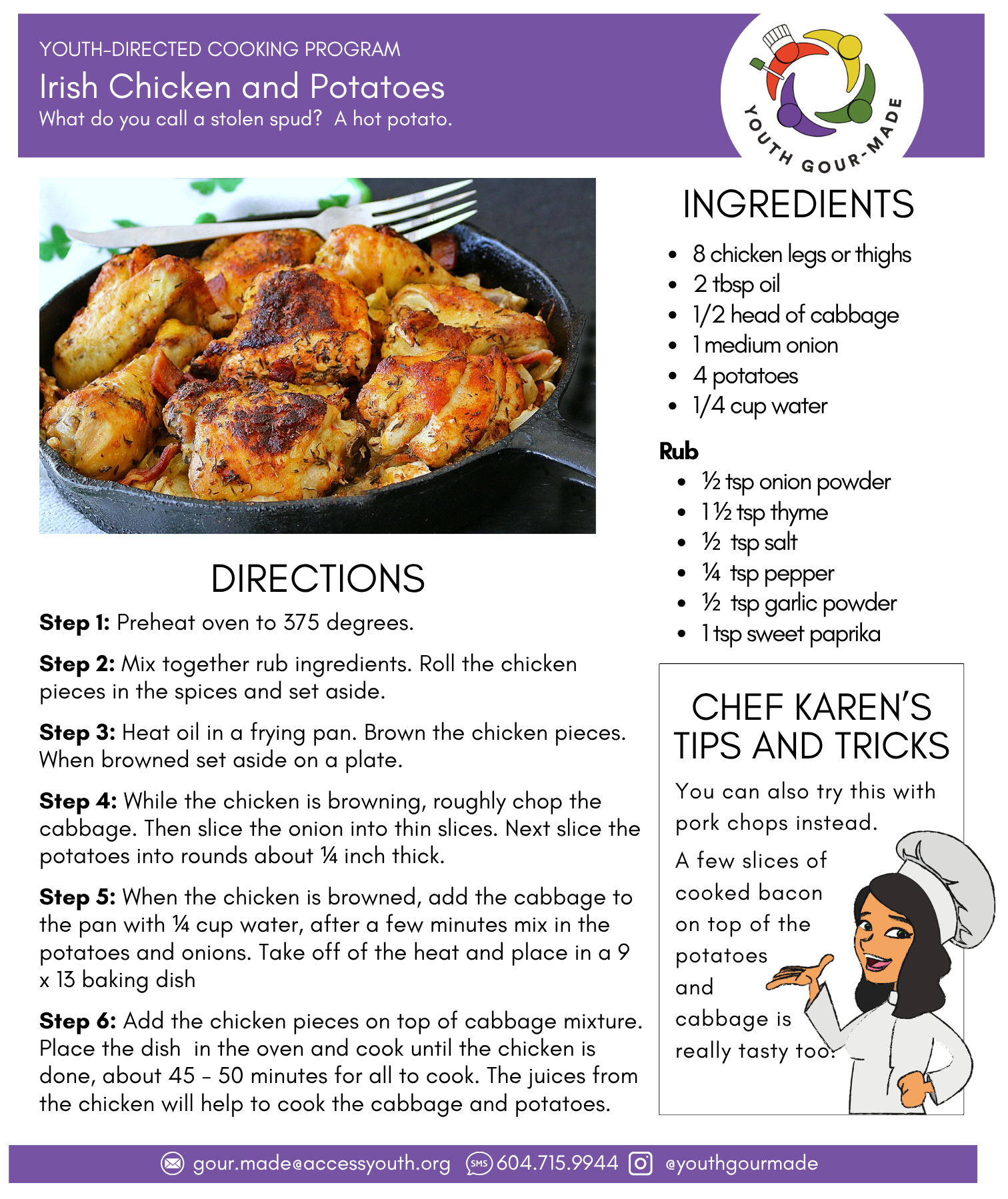 Irish Chicken and Potatoes

8 chicken legs or thighs
2 tbsp oil 
1/2 head of cabbage
1 medium onion
4 potatoes
1/4 cup water

Rub
½ tsp onion powder
1 ½ tsp thyme
½  tsp salt
¼  tsp pepper
½  tsp garlic powder
1 tsp sweet paprika

Step 1: Preheat oven to 375 degrees.

Step 2: Mix together rub ingredients. Roll the chicken pieces in the spices and set aside.

Step 3: Heat oil in a frying pan. Brown the chicken pieces. When browned set aside on a plate.

Step 4: While the chicken is browning, roughly chop the cabbage. Then slice the onion into thin slices. Next slice the potatoes into rounds about ¼ inch thick.

Step 5: When the chicken is browned, add the cabbage to the pan with ¼ cup water, after a few minutes mix in the potatoes and onions. Take off of the heat and place in a 9 x 13 baking dish

Step 6: Add the chicken pieces on top of cabbage mixture. Place the dish  in the oven and cook until the chicken is done, about 45 - 50 minutes for all to cook. The juices from the chicken will help to cook the cabbage and potatoes.