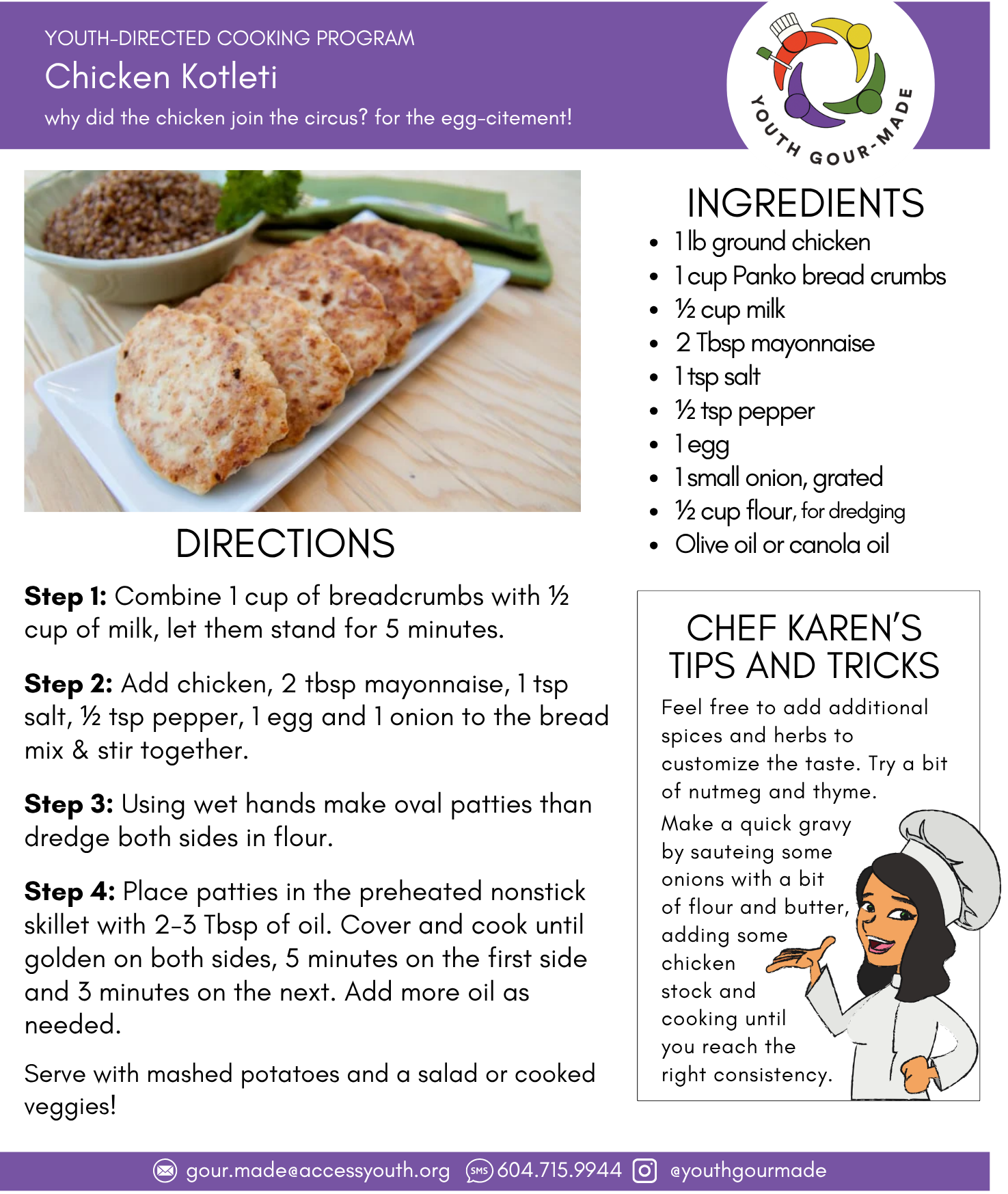 Chicken Koleti 1 lb ground chicken 1 cup Panko bread crumbs ½ cup milk 2 Tbsp mayonnaise 1 tsp salt ½ tsp pepper 1 egg 1 small onion, grated ½ cup flour Olive oil or canola oil Step 1: Combine 1 cup of breadcrumbs with ½ cup of milk, let them stand for 5 minutes. Step 2: Add chicken, 2 tbsp mayonnaise, 1 tsp salt, ½ tsp pepper, 1 egg and 1 onion to the bread mix & stir together. Step 3: Using wet hands make oval patties than dredge both sides in flour. Step 4: Place patties in the preheated nonstick skillet with 2-3 Tbsp of oil. Cover and cook until golden on both sides, 5 minutes on the first side and 3 minutes on the next. Add more oil as needed. Serve with mashed potatoes and a salad or cooked veggies!