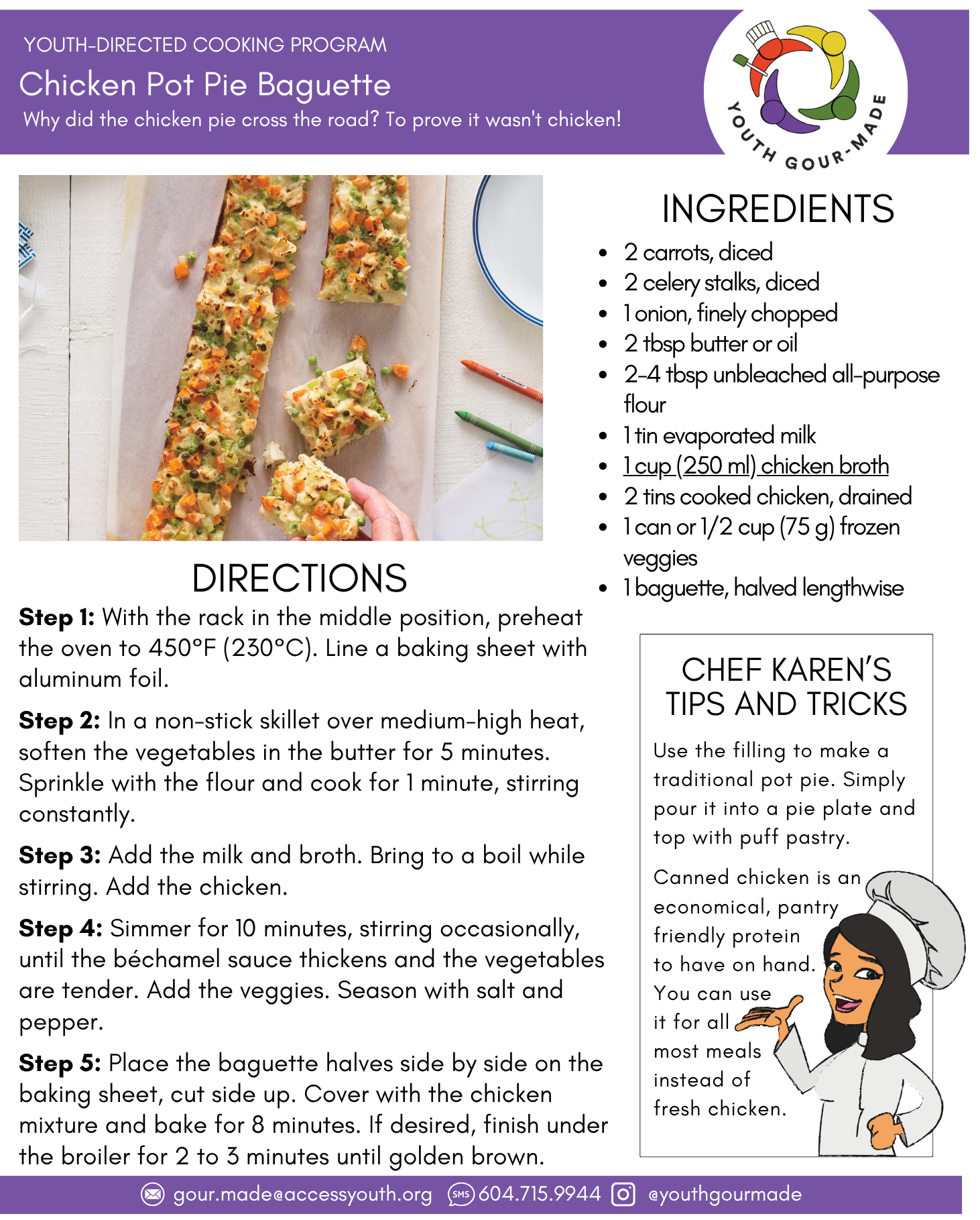 Chicken Pot Pie Baguette 2 carrots, diced 2 celery stalks, diced 1 onion, finely chopped 2 tbsp butter or oil 2-4 tbsp unbleached all-purpose flour 1 tin evaporated milk 1 cup (250 ml) chicken broth 2 tins cooked chicken, drained 1 can or 1/2 cup (75 g) frozen veggies 1 baguette, halved lengthwise Step 1: With the rack in the middle position, preheat the oven to 450°F (230°C). Line a baking sheet with aluminum foil. Step 2: In a non-stick skillet over medium-high heat, soften the vegetables in the butter for 5 minutes. Sprinkle with the flour and cook for 1 minute, stirring constantly. Step 3: Add the milk and broth. Bring to a boil while stirring. Add the chicken. Step 4: Simmer for 10 minutes, stirring occasionally, until the béchamel sauce thickens and the vegetables are tender. Add the veggies. Season with salt and pepper. Step 5: Place the baguette halves side by side on the baking sheet, cut side up. Cover with the chicken mixture and bake for 8 minutes. If desired, finish under the broiler for 2 to 3 minutes until golden brown.