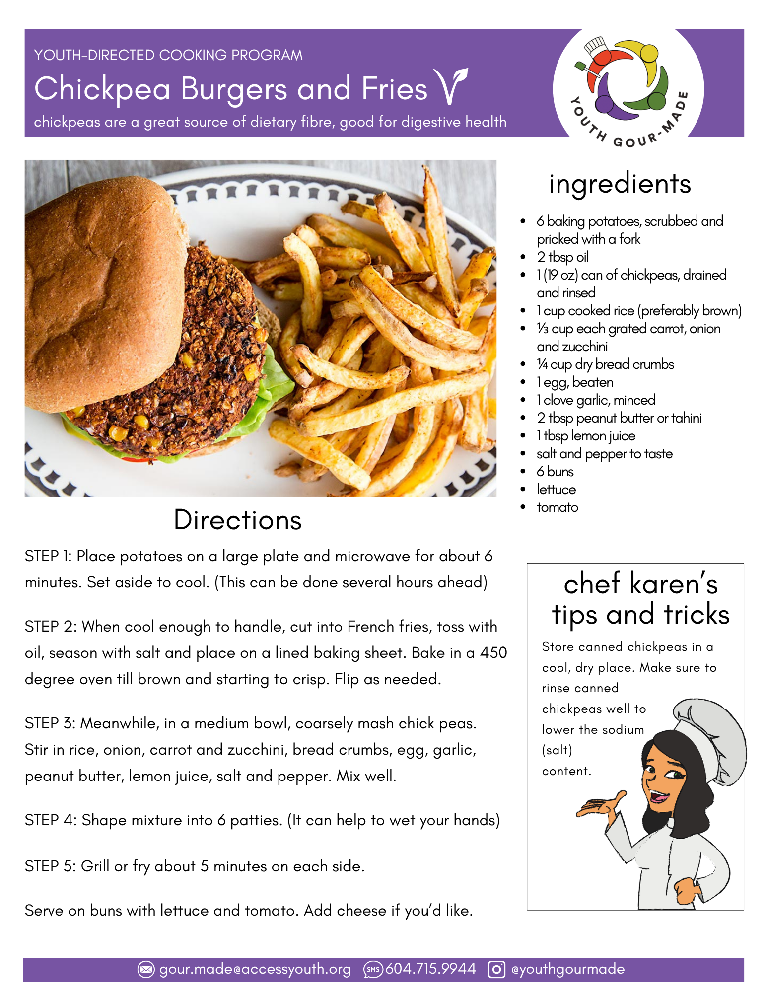 Chickpea Burgers and Fries 6 baking potatoes, scrubbed and pricked with a fork 2 tbsp oil 1 (19 oz) can of chickpeas, drained and rinsed 1 cup cooked rice (preferably brown) ⅓ cup each grated carrot, onion and zucchini ¼ cup dry bread crumbs 1 egg, beaten 1 clove garlic, minced 2 tbsp peanut butter or tahini 1 tbsp lemon juice salt and pepper to taste 6 buns lettuce tomato STEP 1: Place potatoes on a large plate and microwave for about 6 minutes. Set aside to cool. (This can be done several hours ahead) STEP 2: When cool enough to handle, cut into French fries, toss with oil, season with salt and place on a lined baking sheet. Bake in a 450 degree oven till brown and starting to crisp. Flip as needed. STEP 3: Meanwhile, in a medium bowl, coarsely mash chick peas. Stir in rice, onion, carrot and zucchini, bread crumbs, egg, garlic, peanut butter, lemon juice, salt and pepper. Mix well. STEP 4: Shape mixture into 6 patties. (It can help to wet your hands) STEP 5: Grill or fry about 5 minutes on each side. Serve on buns with lettuce and tomato. Add cheese if you’d like.