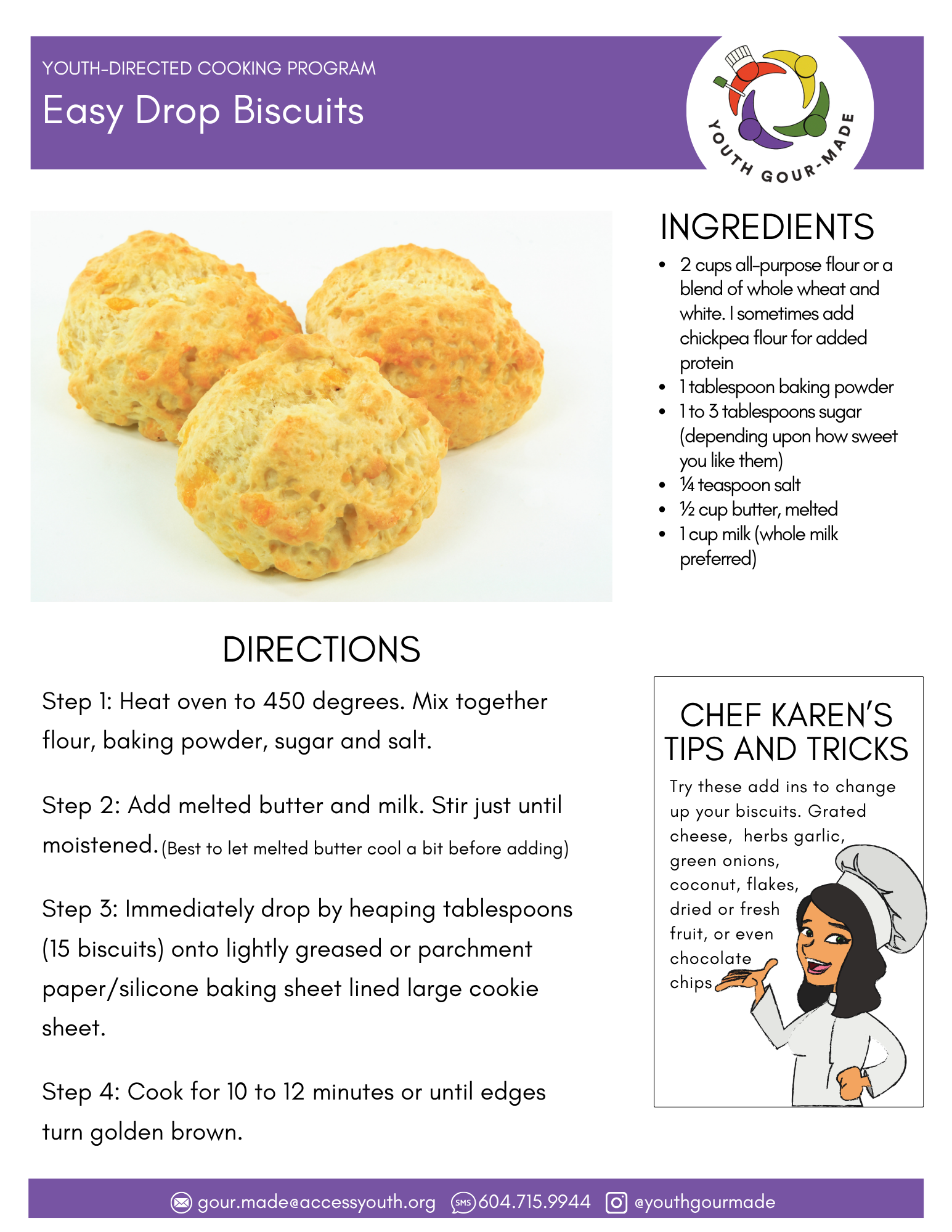 Easy Drop Biscuits

2 cups all-purpose flour or a blend of whole wheat and white. I sometimes add chickpea flour for added protein
1 tablespoon baking powder
1 to 3 tablespoons sugar (depending upon how sweet you like them)
¼ teaspoon salt
½ cup butter, melted
1 cup milk (whole milk preferred)

Step 1: Heat oven to 450 degrees. Mix together flour, baking powder, sugar and salt.

Step 2: Add melted butter and milk. Stir just until moistened.

Step 3: Immediately drop by heaping tablespoons (15 biscuits) onto lightly greased or parchment paper/silicone baking sheet lined large cookie sheet.

Step 4: Cook for 10 to 12 minutes or until edges turn golden brown.