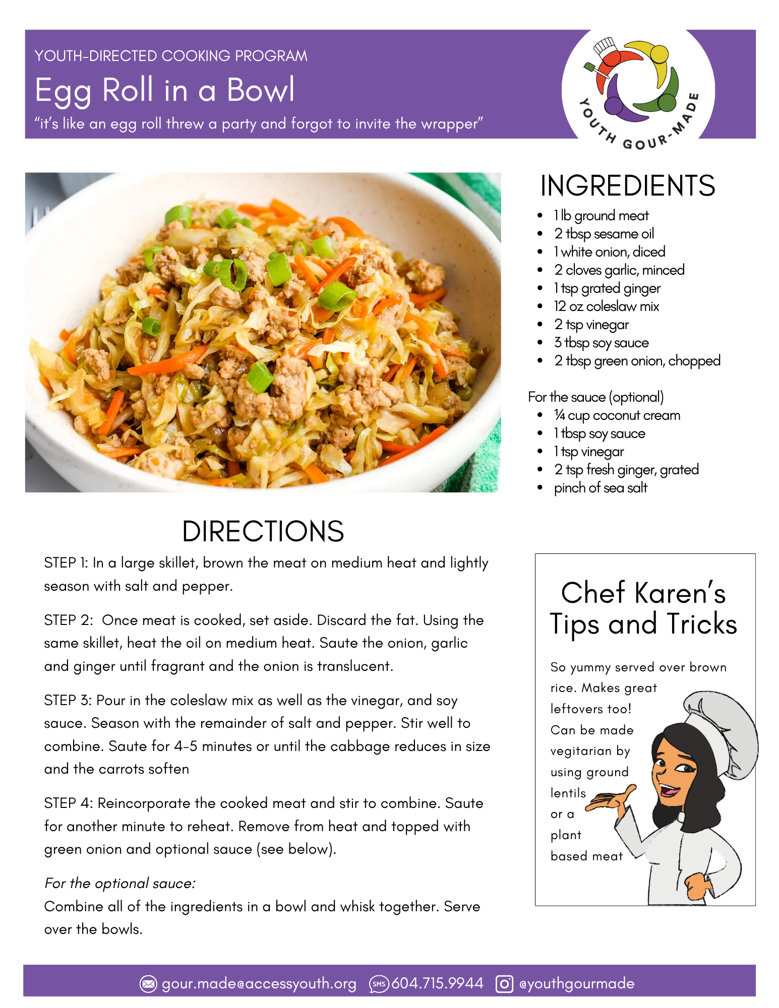 Egg Roll in a Bowl

1 lb ground meat
2 tbsp sesame oil 
1 white onion, diced
2 cloves garlic, minced
1 tsp grated ginger
12 oz coleslaw mix
2 tsp vinegar
3 tbsp soy sauce
2 tbsp green onion, chopped

For the sauce (optional)
¼ cup coconut cream  
1 tbsp soy sauce 
1 tsp vinegar
2 tsp fresh ginger, grated
pinch of sea salt

STEP 1: In a large skillet, brown the meat on medium heat and lightly season with salt and pepper. 

STEP 2:  Once meat is cooked, set aside. Discard the fat. Using the same skillet, heat the oil on medium heat. Saute the onion, garlic and ginger until fragrant and the onion is translucent.

STEP 3: Pour in the coleslaw mix as well as the vinegar, and soy sauce. Season with the remainder of salt and pepper. Stir well to combine. Saute for 4-5 minutes or until the cabbage reduces in size and the carrots soften

STEP 4: Reincorporate the cooked meat and stir to combine. Saute for another minute to reheat. Remove from heat and topped with green onion and optional sauce (see below).

For the optional sauce: 
Combine all of the ingredients in a bowl and whisk together. Serve over the bowls.