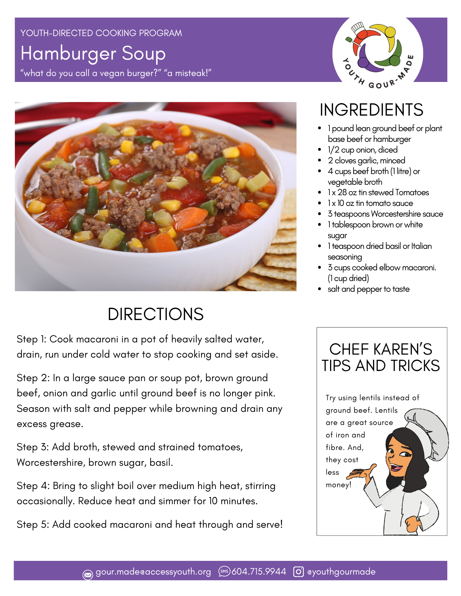 Hamburger Soup

1 pound lean ground beef or plant base beef or hamburger
1/2 cup onion, diced
2 cloves garlic, minced
4 cups beef broth (1 litre) or vegetable broth
1 x 28 oz tin stewed Tomatoes
1 x 10 oz tin tomato sauce
3 teaspoons Worcestershire sauce
1 tablespoon brown or white sugar
1 teaspoon dried basil or Italian seasoning
3 cups cooked elbow macaroni.   (1 cup dried)
salt and pepper to taste

Step 1: Cook macaroni in a pot of heavily salted water, drain, run under cold water to stop cooking and set aside.

Step 2: In a large sauce pan or soup pot, brown ground beef, onion and garlic until ground beef is no longer pink. Season with salt and pepper while browning and drain any excess grease.

Step 3: Add broth, stewed and strained tomatoes, Worcestershire, brown sugar, basil. 

Step 4: Bring to slight boil over medium high heat, stirring occasionally. Reduce heat and simmer for 10 minutes. 

Step 5: Add cooked macaroni and heat through and serve!