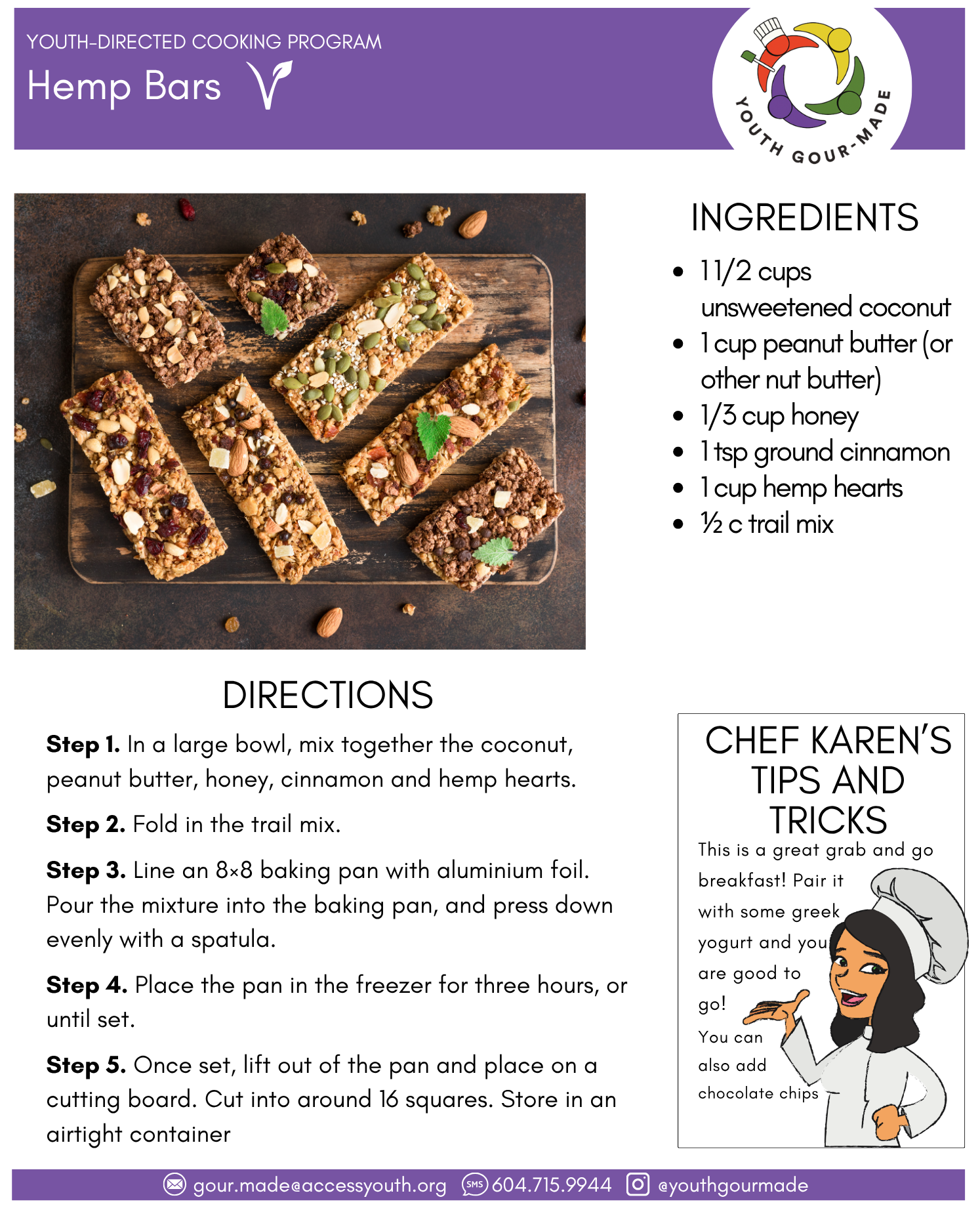 Hemp Bars

1 1/2 cups unsweetened coconut
1 cup peanut butter (or other nut butter)
1/3 cup honey
1 tsp ground cinnamon
1 cup hemp hearts
½ c trail mix
Step 1. In a large bowl, mix together the coconut, peanut butter, honey, cinnamon and hemp hearts. 

Step 2. Fold in the trail mix.

Step 3. Line an 8×8 baking pan with aluminium foil. Pour the mixture into the baking pan, and press down evenly with a spatula. 

Step 4. Place the pan in the freezer for three hours, or until set.

Step 5. Once set, lift out of the pan and place on a cutting board. Cut into around 16 squares. Store in an airtight container