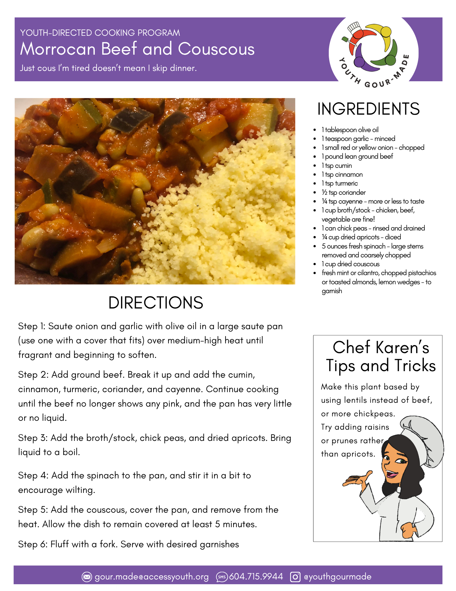 Morrocan Beef and Couscous

1 tablespoon olive oil
1 teaspoon garlic - minced
1 small red or yellow onion - chopped
1 pound lean ground beef
1 tsp cumin
1 tsp cinnamon
1 tsp turmeric
½ tsp coriander
¼ tsp cayenne - more or less to taste
1 cup broth/stock - chicken, beef, vegetable are fine!
1 can chick peas - rinsed and drained
¼ cup dried apricots - diced 
5 ounces fresh spinach - large stems removed and coarsely chopped
1 cup dried couscous 
fresh mint or cilantro, chopped pistachios or toasted almonds, lemon wedges - to garnish

Step 1: Saute onion and garlic with olive oil in a large saute pan (use one with a cover that fits) over medium-high heat until fragrant and beginning to soften.

Step 2: Add ground beef. Break it up and add the cumin, cinnamon, turmeric, coriander, and cayenne. Continue cooking until the beef no longer shows any pink, and the pan has very little or no liquid. 

Step 3: Add the broth/stock, chick peas, and dried apricots. Bring liquid to a boil.

Step 4: Add the spinach to the pan, and stir it in a bit to encourage wilting. 

Step 5: Add the couscous, cover the pan, and remove from the heat. Allow the dish to remain covered at least 5 minutes. 

Step 6: Fluff with a fork. Serve with desired garnishes