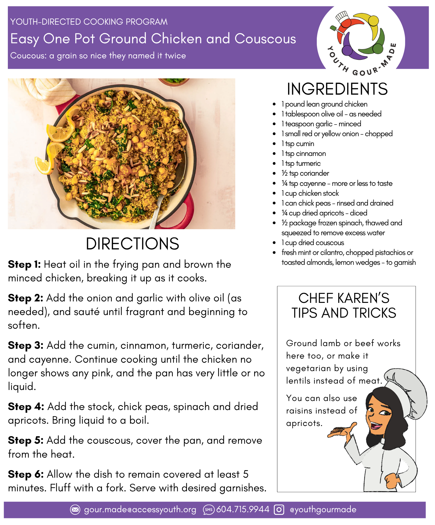 Easy One Pot Ground Chicken and Couscous

1 pound lean ground chicken 
1 tablespoon olive oil - as needed
1 teaspoon garlic - minced
1 small red or yellow onion - chopped
1 tsp cumin
1 tsp cinnamon
1 tsp turmeric
½ tsp coriander
¼ tsp cayenne - more or less to taste
1 cup chicken stock
1 can chick peas - rinsed and drained
¼ cup dried apricots - diced 
½ package frozen spinach, thawed and squeezed to remove excess water
1 cup dried couscous 
fresh mint or cilantro, chopped pistachios or toasted almonds, lemon wedges - to garnish

Step 1: Heat oil in the frying pan and brown the minced chicken, breaking it up as it cooks.

Step 2: Add the onion and garlic with olive oil (as needed), and sauté until fragrant and beginning to soften.

Step 3: Add the cumin, cinnamon, turmeric, coriander, and cayenne. Continue cooking until the chicken no longer shows any pink, and the pan has very little or no liquid.

Step 4: Add the stock, chick peas, spinach and dried apricots. Bring liquid to a boil.

Step 5: Add the couscous, cover the pan, and remove from the heat.

Step 6: Allow the dish to remain covered at least 5 minutes. Fluff with a fork. Serve with desired garnishes.
