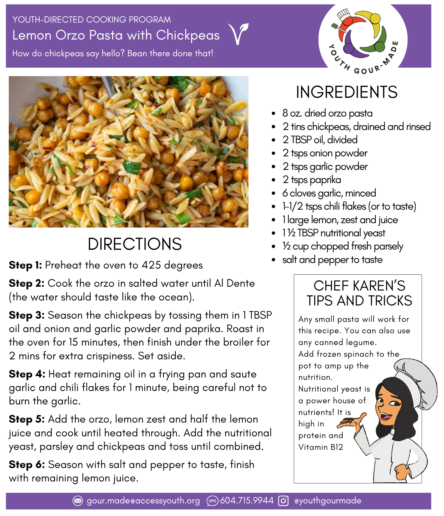 Lemon Orzo Pasta with Chickpeas

8 oz. dried orzo pasta
2 tins chickpeas, drained and rinsed
2 TBSP oil, divided
2 tsps onion powder
2 tsps garlic powder
2 tsps paprika
6 cloves garlic, minced
1-1/2 tsps chili flakes (or to taste)
1 large lemon, zest and juice
1 ½ TBSP nutritional yeast
½ cup chopped fresh parsely
salt and pepper to taste

Step 1: Preheat the oven to 425 degrees

Step 2: Cook the orzo in salted water until Al Dente (the water should taste like the ocean).

Step 3: Season the chickpeas by tossing them in 1 TBSP oil and onion and garlic powder and paprika. Roast in the oven for 15 minutes, then finish under the broiler for 2 mins for extra crispiness. Set aside.

Step 4: Heat remaining oil in a frying pan and saute garlic and chili flakes for 1 minute, being careful not to burn the garlic. 

Step 5: Add the orzo, lemon zest and half the lemon juice and cook until heated through. Add the nutritional yeast, parsley and chickpeas and toss until combined. 

Step 6: Season with salt and pepper to taste, finish with remaining lemon juice.