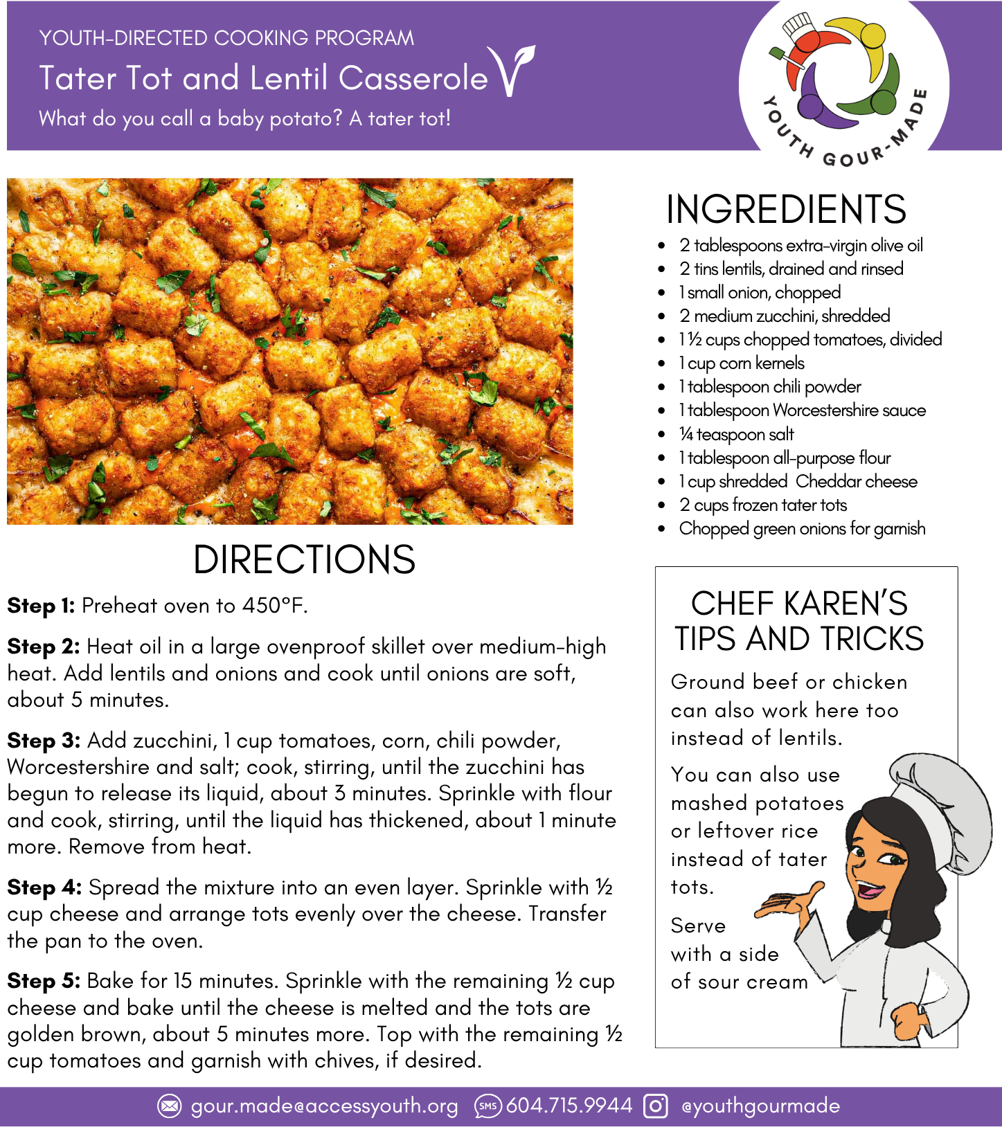Tater Tot and Lentil Casserole 2 tablespoons extra-virgin olive oil 2 tins lentils, drained and rinsed 1 small onion, chopped 2 medium zucchini, shredded 1 ½ cups chopped tomatoes, divided 1 cup corn kernels 1 tablespoon chili powder 1 tablespoon Worcestershire sauce ¼ teaspoon salt 1 tablespoon all-purpose flour 1 cup shredded Cheddar cheese 2 cups frozen tater tots Chopped green onions for garnish Step 1: Preheat oven to 450°F. Step 2: Heat oil in a large ovenproof skillet over medium-high heat. Add lentils and onions and cook until onions are soft, about 5 minutes. Step 3: Add zucchini, 1 cup tomatoes, corn, chili powder, Worcestershire and salt; cook, stirring, until the zucchini has begun to release its liquid, about 3 minutes. Sprinkle with flour and cook, stirring, until the liquid has thickened, about 1 minute more. Remove from heat. Step 4: Spread the mixture into an even layer. Sprinkle with ½ cup cheese and arrange tots evenly over the cheese. Transfer the pan to the oven. Step 5: Bake for 15 minutes. Sprinkle with the remaining ½ cup cheese and bake until the cheese is melted and the tots are golden brown, about 5 minutes more. Top with the remaining ½ cup tomatoes and garnish with chives, if desired.