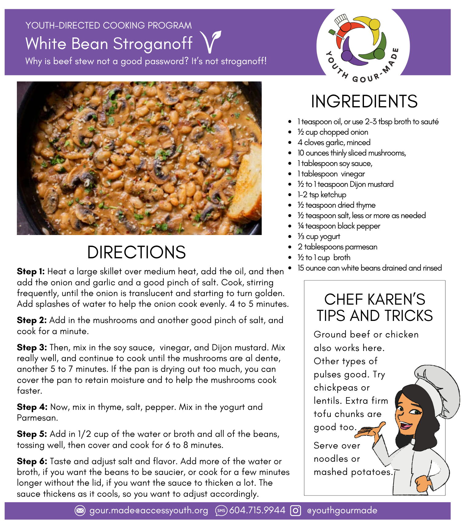 White Bean Stroganoff

1 teaspoon oil, or use 2-3 tbsp broth to sauté
½ cup chopped onion
4 cloves garlic, minced
10 ounces thinly sliced mushrooms,
1 tablespoon soy sauce,
1 tablespoon  vinegar
½ to 1 teaspoon Dijon mustard
1-2 tsp ketchup
½ teaspoon dried thyme
½ teaspoon salt, less or more as needed
¼ teaspoon black pepper
⅓ cup yogurt 
2 tablespoons parmesan
½ to 1 cup  broth
15 ounce can white beans drained and rinsed

Step 1: Heat a large skillet over medium heat, add the oil, and then add the onion and garlic and a good pinch of salt. Cook, stirring frequently, until the onion is translucent and starting to turn golden. Add splashes of water to help the onion cook evenly. 4 to 5 minutes.

Step 2: Add in the mushrooms and another good pinch of salt, and cook for a minute. 

Step 3: Then, mix in the soy sauce,  vinegar, and Dijon mustard. Mix really well, and continue to cook until the mushrooms are al dente, another 5 to 7 minutes. If the pan is drying out too much, you can cover the pan to retain moisture and to help the mushrooms cook faster.

Step 4: Now, mix in thyme, salt, pepper. Mix in the yogurt and Parmesan.

Step 5: Add in 1/2 cup of the water or broth and all of the beans, tossing well, then cover and cook for 6 to 8 minutes.

Step 6: Taste and adjust salt and flavor. Add more of the water or broth, if you want the beans to be saucier, or cook for a few minutes longer without the lid, if you want the sauce to thicken a lot. The sauce thickens as it cools, so you want to adjust accordingly.
